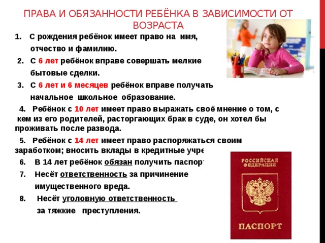 Права и обязанности ребёнка в зависимости от возраста С рождения ребёнок имеет право на имя,  отчество и фамилию.  2. С 6 лет ребёнок вправе совершать мелкие  бытовые сделки.  3. С 6  лет и 6 месяцев ребёнок вправе получать  начальное школьное образование.  4. Ребёнок с 10 лет имеет право выражать своё мнение о том, с кем из его родителей, расторгающих брак в суде, он хотел бы проживать после развода.  5. Ребёнок с 14 лет имеет право распоряжаться своим заработком; вносить вклады в кредитные учреждения.  6. В 14 лет ребёнок обязан получить паспорт.  7. Несёт ответственность за причинение  имущественного вреда.  8. Несёт уголовную ответственность  за тяжкие преступления. 