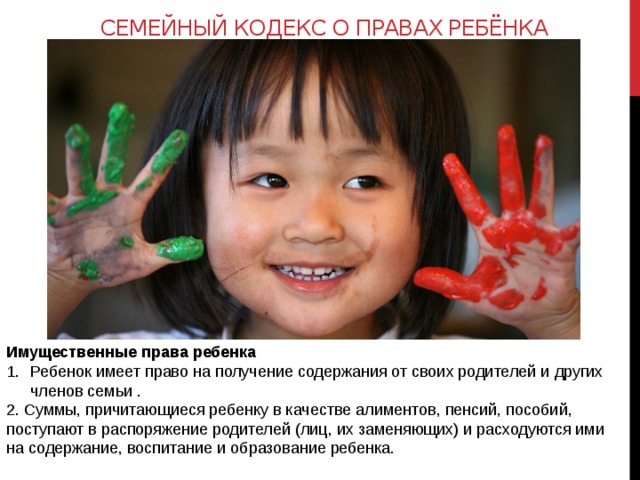 Семейный кодекс о правах ребёнка Имущественные права ребенка Ребенок имеет право на получение содержания от своих родителей и других членов семьи . 2. Суммы, причитающиеся ребенку в качестве алиментов, пенсий, пособий, поступают в распоряжение родителей (лиц, их заменяющих) и расходуются ими на содержание, воспитание и образование ребенка. 