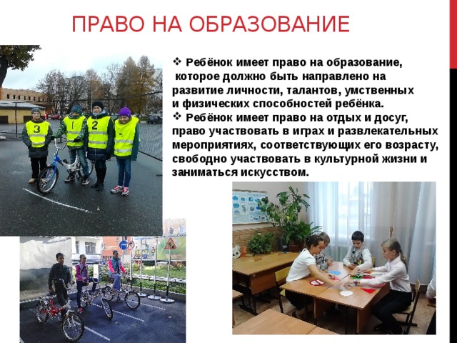 Право на образование Ребёнок имеет право на образование,  которое должно быть направлено на развитие личности, талантов, умственных и физических способностей ребёнка. Ребёнок имеет право на отдых и досуг, право участвовать в играх и развлекательных мероприятиях, соответствующих его возрасту, свободно участвовать в культурной жизни и заниматься искусством. 