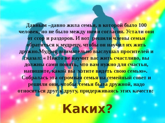 Давным –давно жила семья, в которой было 100 человек, но не было между ними согласия. Устали они от ссор и раздоров. И вот решили члены семьи обратиться к мудрецу, чтобы он научил их жить дружно.Мудрец внимательно выслушал просителей и сказал: « Никто не научит вас жить счастливо, вы должны сами понять, что вам нужно для счастья, напишите, какой вы хотите видеть свою семью». Собралась эта огромная семья на семейный совет и решили они, чтобы семья была дружной, надо относиться друг к другу, придерживаясь этих качеств: Каких?