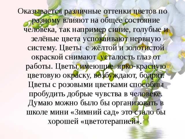 Оказывается различные оттенки цветов по разному влияют на общее состояние человека, так например синие, голубые и зелёные цвета успокаивают нервную систему. Цветы с жёлтой и золотистой окраской снимают  усталость глаз от работы. Цветы имеющие ярко-красную цветовую окраску, возбуждают, бодрят. Цветы с розовыми цветками способны пробудить добрые чувства в человеке. Думаю можно было бы организовать в школе мини «Зимний сад» это стало бы хорошей «цветотерапией». 