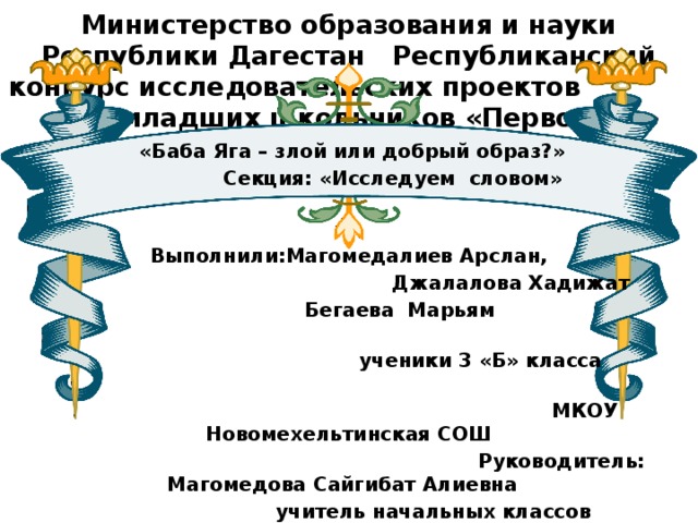 Министерство образования и науки Республики Дагестан Республиканский конкурс исследовательских проектов младших школьников «Первоцвет»      «Баба Яга – злой или добрый образ?»  Секция: «Исследуем словом»   Выполнили:Магомедалиев Арслан,  Джалалова Хадижат  Бегаева Марьям  ученики 3 «Б» класса  МКОУ Новомехельтинская СОШ  Руководитель: Магомедова Сайгибат Алиевна  учитель начальных классов  МКОУ Новомехельтинская СОШ   Махачкала 2017г        