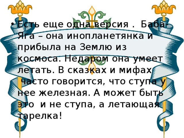 Есть еще одна версия .  Баба-Яга – она инопланетянка и прибыла на Землю из космоса. Недаром она умеет летать. В сказках и мифах  часто говорится, что ступа у нее железная. А может быть это и не ступа, а летающая тарелка! 