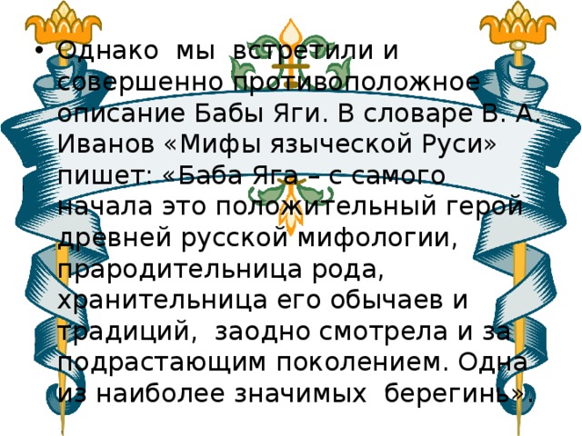 Однако мы встретили и совершенно противоположное описание Бабы Яги. В словаре В. А. Иванов «Мифы языческой Руси» пишет: «Баба Яга – с самого начала это положительный герой древней русской мифологии, прародительница рода, хранительница его обычаев и традиций, заодно смотрела и за подрастающим поколением. Одна из наиболее значимых берегинь». 