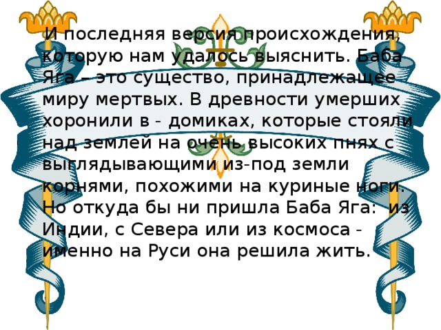  И последняя версия происхождения, которую нам удалось выяснить. Баба Яга – это существо, принадлежащее миру мертвых. В древности умерших хоронили в - домиках, которые стояли над землей на очень высоких пнях с выглядывающими из-под земли корнями, похожими на куриные ноги. Но откуда бы ни пришла Баба Яга:  из Индии, с Севера или из космоса - именно на Руси она решила жить.   