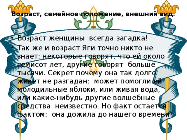 Возраст, семейное положение, внешний вид.   Возраст женщины  всегда загадка! Так же и возраст Яги точно никто не знает: некоторые говорят, что ей около семисот лет, другие говорят  больше тысячи. Секрет почему она так долго живет не разгадан: может помогли ей молодильные яблоки, или живая вода, или какие-нибудь другие волшебные средства  неизвестно. Но факт остается фактом:  она дожила до нашего времени! 