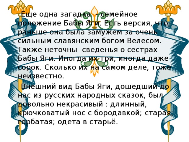  Еще одна загадка  - семейное положение Бабы Яги. Есть версия, что раньше она была замужем за очень сильным славянским богом Велесом.  Также неточны сведенья о сестрах Бабы Яги. Иногда их три, иногда даже сорок. Сколько их на самом деле, тоже неизвестно.   Внешний вид Бабы Яги, дошедший до нас из русских народных сказок, был довольно некрасивый : длинный, крючковатый нос с бородавкой; старая; горбатая; одета в старьё. 