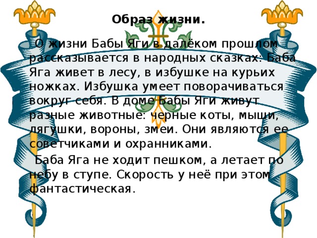 Образ жизни.    О жизни Бабы Яги в далёком прошлом рассказывается в народных сказках: Баба Яга живет в лесу, в избушке на курьих ножках. Избушка умеет поворачиваться вокруг себя. В доме Бабы Яги живут разные животные: черные коты, мыши, лягушки, вороны, змеи. Они являются ее советчиками и охранниками.  Баба Яга не ходит пешком, а летает по небу в ступе. Скорость у неё при этом фантастическая. 