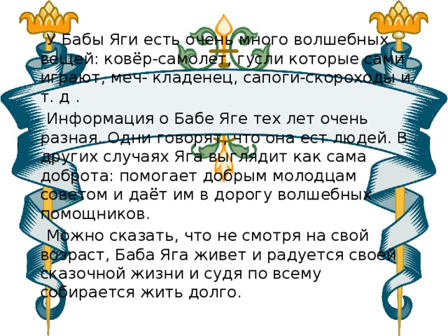  У Бабы Яги есть очень много волшебных вещей: ковёр-самолет, гусли которые сами играют, меч- кладенец, сапоги-скороходы и т. д .  Информация о Бабе Яге тех лет очень разная. Одни говорят, что она ест людей. В других случаях Яга выглядит как сама доброта: помогает добрым молодцам советом и даёт им в дорогу волшебных помощников.  Можно сказать, что не смотря на свой возраст, Баба Яга живет и радуется своей сказочной жизни и судя по всему собирается жить долго.   