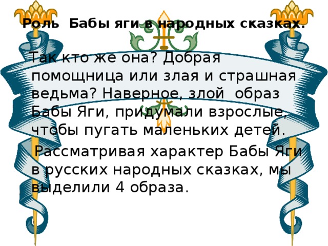 Роль Бабы яги в народных сказках.    Так кто же она? Добрая помощница или злая и страшная ведьма? Наверное, злой образ Бабы Яги, придумали взрослые, чтобы пугать маленьких детей.   Рассматривая характер Бабы Яги в русских народных сказках, мы выделили 4 образа. 