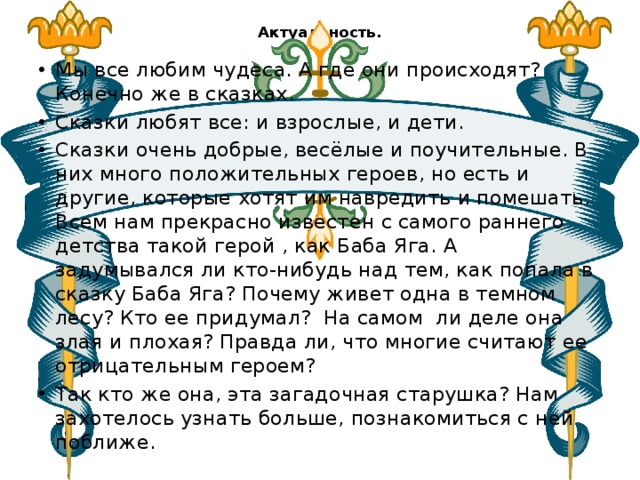 Актуальность.   Мы все любим чудеса. А где они происходят? Конечно же в сказках. Сказки любят все: и взрослые, и дети. Сказки очень добрые, весёлые и поучительные. В них много положительных героев, но есть и другие, которые хотят им навредить и помешать. Всем нам прекрасно известен с самого раннего детства такой герой , как Баба Яга. А задумывался ли кто-нибудь над тем, как попала в сказку Баба Яга? Почему живет одна в темном лесу? Кто ее придумал? На самом ли деле она злая и плохая? Правда ли, что многие считают ее отрицательным героем? Так кто же она, эта загадочная старушка? Нам захотелось узнать больше, познакомиться с ней поближе. 