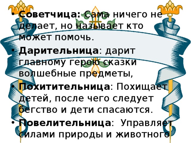 Советчица: Сама ничего не делает, но называет кто может помочь. Дарительница : дарит главному герою сказки волшебные предметы,   Похитительница : Похищает детей, после чего следует бегство и дети спасаются. Повелительница :  Управляет силами природы и животного мира. 