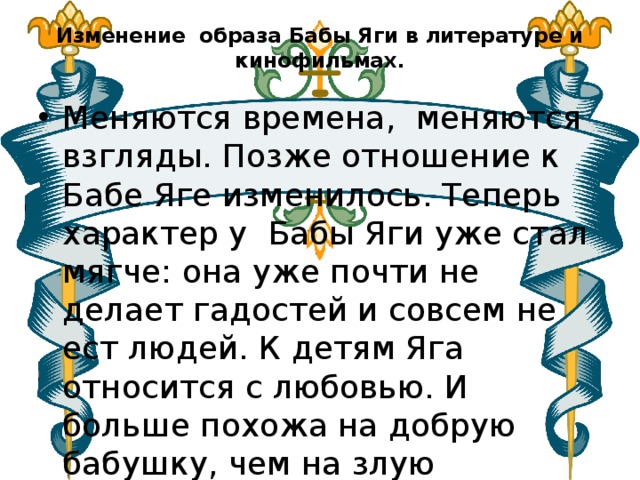 Изменение образа Бабы Яги в литературе и кинофильмах.   Меняются времена,  меняются взгляды. Позже отношение к Бабе Яге изменилось. Теперь характер у Бабы Яги уже стал мягче: она уже почти не делает гадостей и совсем не ест людей. К детям Яга относится с любовью. И больше похожа на добрую бабушку, чем на злую колдунью. 