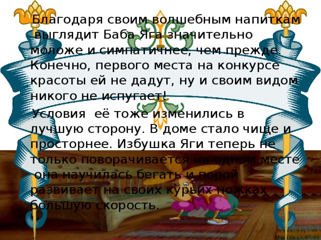 Благодаря своим волшебным напиткам выглядит Баба Яга значительно моложе и симпатичнее, чем прежде. Конечно, первого места на конкурсе красоты ей не дадут, ну и своим видом никого не испугает!  Условия её тоже изменились в лучшую сторону. В доме стало чище и просторнее. Избушка Яги теперь не только поворачивается на одном месте  она научилась бегать и порой развивает на своих курьих ножках большую скорость. 