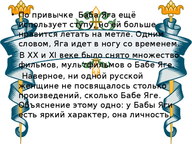По привычке Баба Яга ещё использует ступу, но ей больше нравится летать на метле. Одним словом, Яга идет в ногу со временем.  В XX и ХI веке было снято множество фильмов, мультфильмов о Бабе Яге.  Наверное, ни одной русской женщине не посвящалось столько произведений, сколько Бабе Яге. Объяснение этому одно: у Бабы Яги есть яркий характер, она личность. 