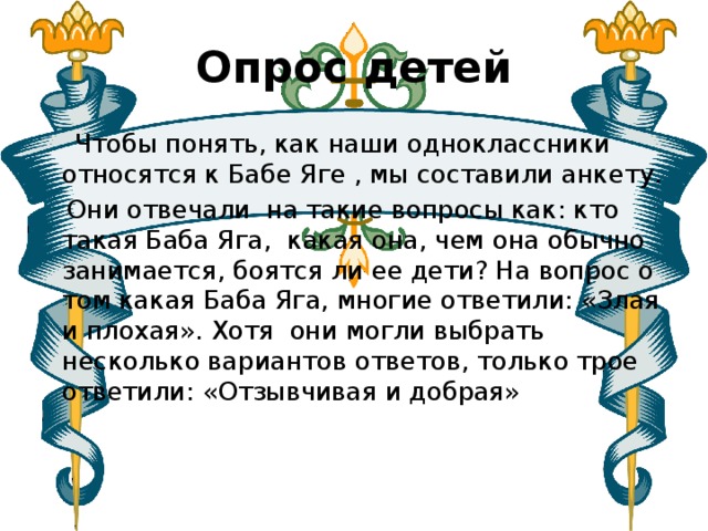 Опрос детей  Чтобы понять, как наши одноклассники относятся к Бабе Яге , мы составили анкету.  Они отвечали на такие вопросы как: кто такая Баба Яга, какая она, чем она обычно занимается, боятся ли ее дети? На вопрос о том какая Баба Яга, многие ответили: «Злая и плохая». Хотя они могли выбрать несколько вариантов ответов, только трое ответили: «Отзывчивая и добрая»   