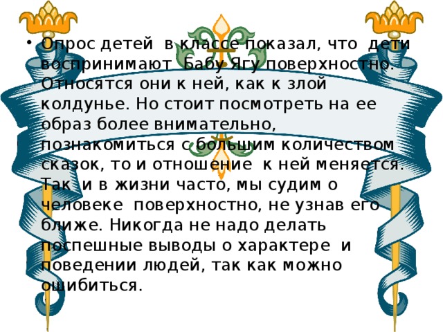Опрос детей в классе показал, что дети воспринимают Бабу Ягу поверхностно. Относятся они к ней, как к злой колдунье. Но стоит посмотреть на ее образ более внимательно, познакомиться с большим количеством сказок, то и отношение к ней меняется. Так и в жизни часто, мы судим о человеке поверхностно, не узнав его ближе. Никогда не надо делать поспешные выводы о характере и поведении людей, так как можно ошибиться. 