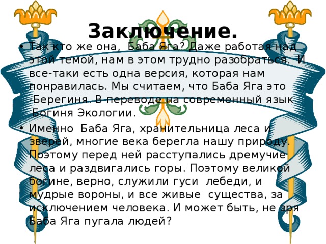 Заключение. Так кто же она,  Баба Яга? Даже работая над этой темой, нам в этом трудно разобраться.  И все-таки есть одна версия, которая нам понравилась. Мы считаем, что Баба Яга это -Берегиня. В переводе на современный язык  Богиня Экологии. Именно Баба Яга, хранительница леса и зверей, многие века берегла нашу природу. Поэтому перед ней расступались дремучие леса и раздвигались горы. Поэтому великой богине, верно, служили гуси  лебеди, и мудрые вороны, и все живые  существа, за исключением человека. И может быть, не зря Баба Яга пугала людей? 