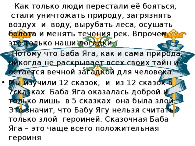  Как только люди перестали её бояться,  стали уничтожать природу, загрязнять воздух и  воду, вырубать леса, осушать болота и менять течения рек. Впрочем, это только наши догадки.  Потому что Баба Яга, как и сама природа, никогда не раскрывает всех своих тайн и остаётся вечной загадкой для человека. Мы изучили 12 сказок, и из 12 сказок в 7сказках Баба Яга оказалась доброй и только лишь в 5 сказках она была злой. Это значит, что Бабу Ягу нельзя считать только злой героиней. Сказочная Баба Яга – это чаще всего положительная героиня 