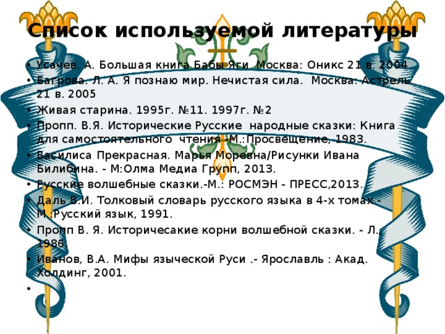 Список используемой литературы   Усачев. А. Большая книга Бабы Яги  Москва: Оникс 21 в. 2004 Багрова. Л. А. Я познаю мир. Нечистая сила.  Москва: Астрель. 21 в. 2005 Живая старина. 1995г. №11. 1997г. №2 Пропп. В.Я. Исторические Русские народные сказки: Книга для самостоятельного чтения -М.:Просвещение, 1983. Василиса Прекрасная. Марья Моревна/Рисунки Ивана Билибина. - M:Олма Медиа Групп, 2013. Русские волшебные сказки.-М.: РОСМЭН - ПРЕСС,2013. Даль В.И. Толковый словарь русского языка в 4-х томах.- М.:Русский язык, 1991. Пропп  В. Я. Историчесакие корни волшебной сказки. - Л., 1986. Иванов, В.А. Мифы языческой Руси .- Ярославль : Акад. Холдинг, 2001.   