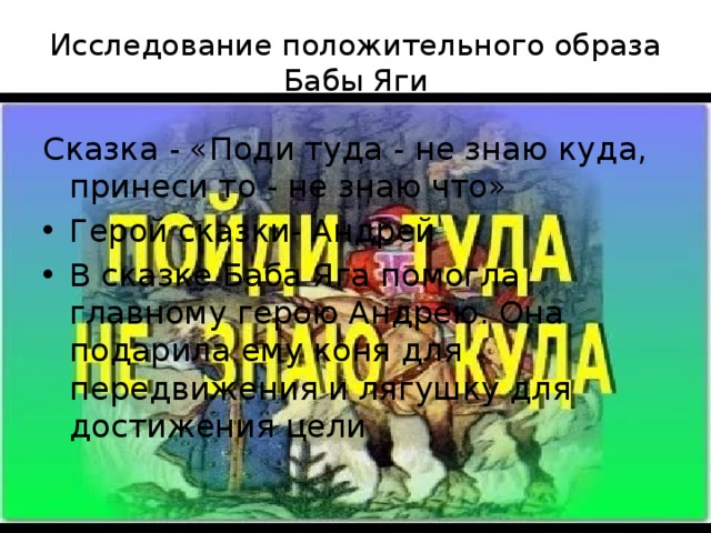 Исследование положительного образа Бабы Яги      Сказка - «Поди туда - не знаю куда, принеси то - не знаю что» Герой сказки- Андрей В сказке Баба Яга помогла главному герою Андрею. Она подарила ему коня для передвижения и лягушку для достижения цели 