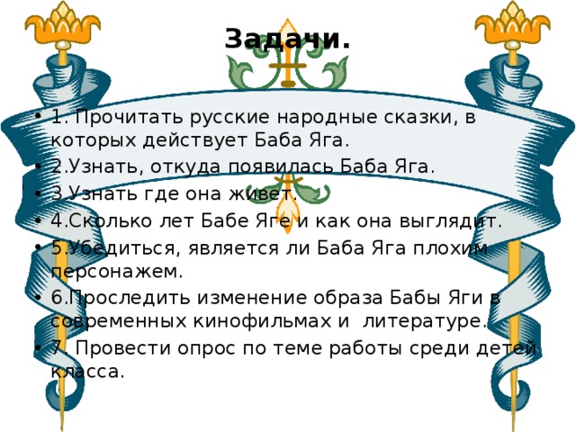 Задачи.   1. Прочитать русские народные сказки, в которых действует Баба Яга. 2.Узнать, откуда появилась Баба Яга. 3.Узнать где она живет. 4.Сколько лет Бабе Яге и как она выглядит. 5.Убедиться, является ли Баба Яга плохим персонажем. 6.Проследить изменение образа Бабы Яги в современных кинофильмах и литературе. 7. Провести опрос по теме работы среди детей класса. 
