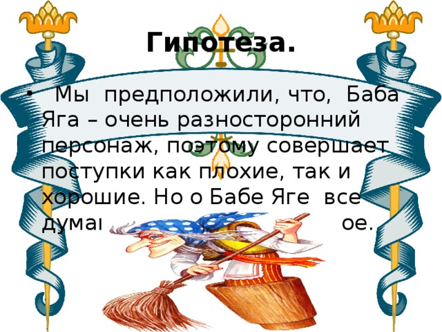 Гипотеза.  Мы предположили, что, Баба Яга – очень разносторонний персонаж, поэтому совершает поступки как плохие, так и хорошие. Но о Бабе Яге все думают как об плохом герое. 