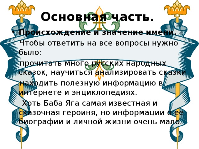Основная часть.  Происхождение и значение имени.  Чтобы ответить на все вопросы нужно было:  прочитать много русских народных сказок, научиться анализировать сказки  находить полезную информацию в интернете и энциклопедиях.  Хоть Баба Яга самая известная и сказочная героиня, но информации о ее биографии и личной жизни очень мало. 