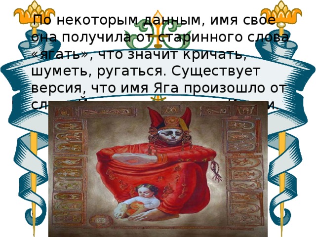 По некоторым данным, имя свое она получила от старинного слова «ягать», что значит кричать, шуметь, ругаться. Существует версия, что имя Яга произошло от слова Йог, и сама  она  из Индии. 