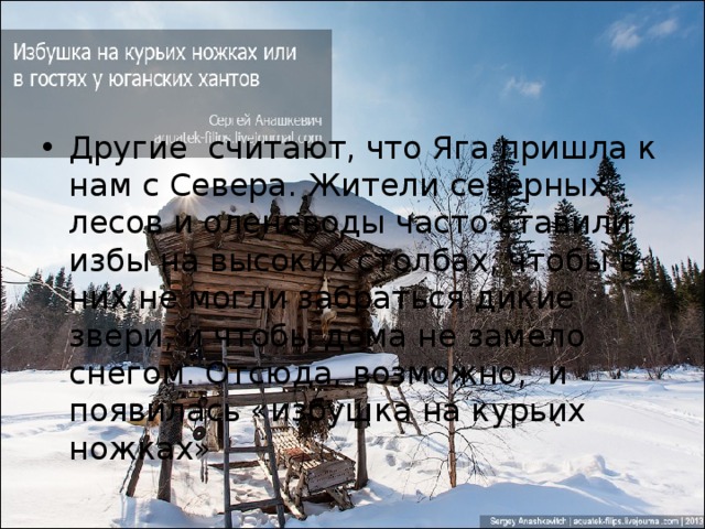 Другие считают, что Яга пришла к нам с Севера. Жители северных лесов и оленеводы часто ставили избы на высоких столбах, чтобы в них не могли забраться дикие звери, и чтобы дома не замело снегом. Отсюда, возможно,  и появилась «избушка на курьих ножках» 