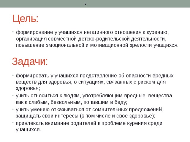 •  Цель: формирование у учащихся негативного отношения к курению, организация совместной детско-родительской деятельности, повышение эмоциональной и мотивационной зрелости учащихся. Задачи: формировать у учащихся представление об опасности вредных веществ для здоровья, о ситуациях, связанных с риском для здоровья; учить относиться к людям, употребляющим вредные вещества, как к слабым, безвольным, попавшим в беду; учить умению отказываться от сомнительных предложений, защищать свои интересы (в том числе и свое здоровье); привлекать внимание родителей к проблеме курения среди учащихся. 