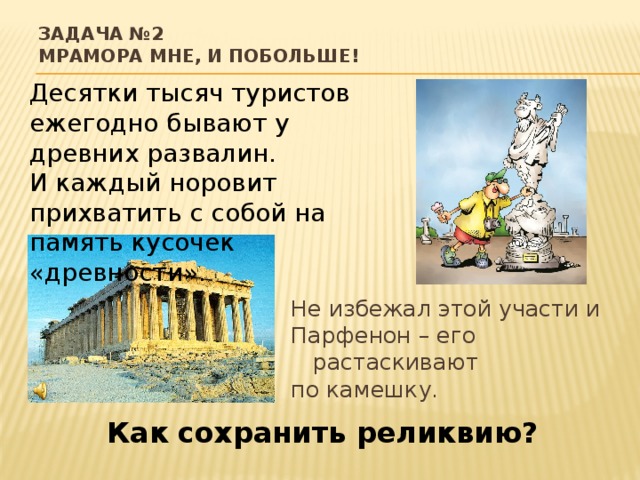 Задача №2  Мрамора мне, и побольше! Десятки тысяч туристов ежегодно бывают у древних развалин. И каждый норовит прихватить с собой на память кусочек «древности». Не избежал этой участи и Парфенон – его растаскивают по камешку. Как сохранить реликвию?  