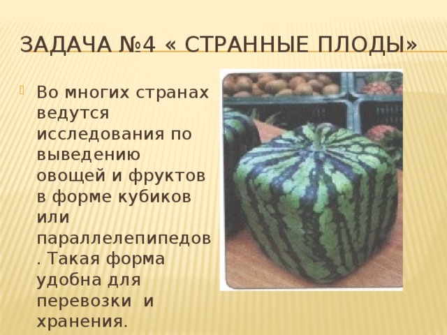 Задача №4 « Странные плоды» Во многих странах ведутся исследования по выведению овощей и фруктов в форме кубиков или параллелепипедов. Такая форма удобна для перевозки и хранения. 