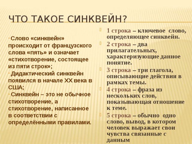 Что такое синквейн? 1 строка – ключевое слово, определяющее синквейн. 2 строка – два прилагательных, характеризующие данное понятие. 3 строка – три глагола, описывающие действия в рамках темы. 4 строка – фраза из нескольких слов, показывающая отношение к теме. 5 строка – обычно одно слово, вывод, в котором человек выражает свои чувства связанные с данным  Слово «синквейн» происходит от французского слова «пять» и означает «стихотворение, состоящее из пяти строк»;  Дидактический синквейн появился в начале XX века в США;  Синквейн – это не обычное стихотворение, а стихотворение, написанное в соответствии с определёнными правилами. 