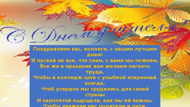 Поздравляем вас, коллеги, с нашим лучшим днем!  И пускай не все, что сеем, с вами мы пожнем,  Все же в праздник вам желаем легкого труда,  Чтобы в колледж шли с улыбкой искренней всегда.  Чтоб усердно мы трудились для своей страны  И зарплатой ощущали, как мы ей важны.  Чтобы уважали нас родители и дети,  Чтобы каждый кабинет лучшим был на свете. Группа социально-гуманитарного цикла 