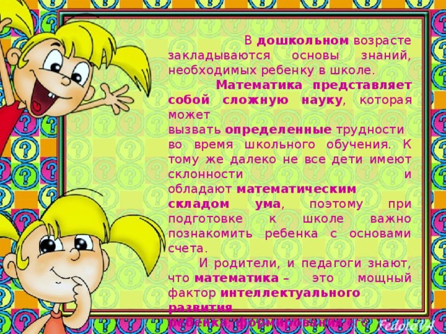  В  дошкольном  возрасте закладываются основы знаний, необходимых ребенку в школе.   Математика представляет собой сложную науку , которая может вызвать  определенные  трудности во время школьного обучения. К тому же далеко не все дети имеют склонности и обладают  математическим складом ума , поэтому при подготовке к школе важно познакомить ребенка с основами счета.  И родители, и педагоги знают, что  математика  – это мощный фактор  интеллектуального развития ребенка ,  формирования  его познавательных и творческих способностей.  Самое главное - это привить ребенку  интерес к познанию . 