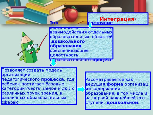 Интеграция ? Это состояние связанности и взаимодействия отдельных образовательных областей   дошкольного образования , обеспечивающее целостность образовательного  процесса . Позволяет создать модель организации педагогического  процесса , где ребенок постигает базовые категории  (часть, целое и др.)  с различных точек зрения, в различных образовательных сферах Рассматривается как ведущая  форма  организации содержания образования, в том числе и на первой важнейшей его ступени,  дошкольной . 
