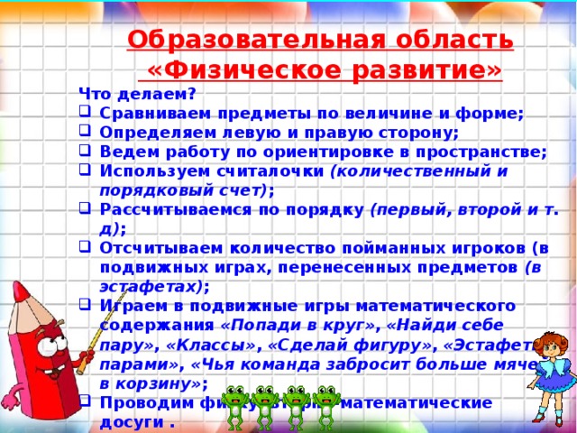  Образовательная область   «Физическое развитие» Что делаем? Сравниваем предметы по величине и форме; Определяем левую и правую сторону; Ведем работу по ориентировке в пространстве; Используем считалочки  (количественный и порядковый счет) ; Рассчитываемся по порядку  (первый, второй и т. д) ; Отсчитываем количество пойманных игроков (в подвижных играх, перенесенных предметов  (в эстафетах) ; Играем в подвижные игры математического содержания  «Попади в круг» ,  «Найди себе пару» ,  «Классы» ,  «Сделай фигуру» ,  «Эстафеты парами» ,  «Чья команда забросит больше мячей в корзину» ; Проводим физкультурно-математические досуги . Дети, не осознавая нагрузки, считают, размышляют, думают. 