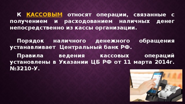  К КАССОВЫМ относят операции, связанные с получением и расходованием наличных денег непосредственно из кассы организации.   Порядок наличного денежного обращения устанавливает Центральный банк РФ.  Правила ведения кассовых операций установлены в Указании ЦБ РФ от 11 марта 2014г. №3210-У. 