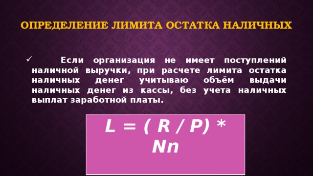 Определение лимита остатка наличных  Если организация не имеет поступлений наличной выручки, при расчете лимита остатка наличных денег учитываю объём выдачи наличных денег из кассы, без учета наличных выплат заработной платы.   L = ( R / P) * Nn  