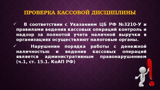 Проверка кассовой дисциплины  В соответствии с Указанием ЦБ РФ №3210-У и правилами ведения кассовых операций контроль и надзор за полнотой учета наличной выручки в организациях осуществляют налоговые органы.  Нарушение порядка работы с денежной наличностью и ведения кассовых операций является административным правонарушением (ч.1, ст. 15.1. КоАП РФ) 