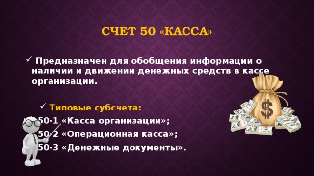 Счет 50 «касса»  Предназначен для обобщения информации о наличии и движении денежных средств в кассе организации.   Типовые субсчета:   50-1 «Касса организации»;   50-2 «Операционная касса»;   50-3 «Денежные документы». 