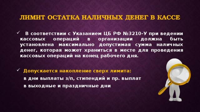 Лимит остатка наличных денег в кассе  В соответствии с Указанием ЦБ РФ №3210-У при ведении кассовых операций в организации должна быть установлена максимально допустимая сумма наличных денег, которая может храниться в месте для проведения кассовых операций на конец рабочего дня.   Допускается накопление сверх лимита:  в дни выплаты з/п, стипендий и пр. выплат  в выходные и праздничные дни   