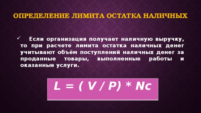 Определение лимита остатка наличных  Если организация получает наличную выручку, то при расчете лимита остатка наличных денег учитывают объём поступлений наличных денег за проданные товары, выполненные работы и оказанные услуги.   L = ( V / P) * Nc 