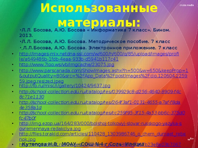 Использованные материалы: Л.Л. Босова, А.Ю. Босова « Информатика 7 класс». Бином. 2013. Л.Л. Босова, А.Ю. Босова. Методическое пособие. 7 класс  Л.Л.Босова, А.Ю. Босова. Электронное приложение. 7 класс http://images-mix.netdna-ssl.com/w/600/h/600/q/85/upload/images/profile/a649486b-1fdb-4eaa-933b-d5941b117c41 http://www.7loo.ws/vb/imgcache/23075.jpg http://www.parscanada.com/ShowImages.ashx?h=500&w=650&keepProp=1&outputQuality=80&src=%2FApp_Data%2FpostImages%2Fcio.120604.225959.jpeg.resized.jpeg http://fb.ru/misc/i/gallery/10424/9637.jpg http://school-collection.edu.ru/catalog/res/039929c8-d256-4640-8909-f4c8c71e1130 http://school-collection.edu.ru/catalog/res/264f3af1-0131-4655-a7af-f8da4e358a1d http://school-collection.edu.ru/catalog/res/cc259f95-3f15-4a53-bb6c-375d0fc47b0f http://img.ezop.ua/164/283/000/bolshoj-tolkovyj-slovar-russkogo-yazyka-sovremennaya-redakciya.jpg http://files.torakid.com/articles/110428_1303986746_o_chem_dumaet_rebenok.jpg http://img.labirint.ru/images/comments_pic/1438/0_7967b23e8e03b7067723206ec6ea0421_1411047906.jpg http://www.antena3.ro/thumbs/big2/2012/01/23/dambovita-aproximativ-4-000-de-copii-vor-intra-in-clase-pregatitoare-in-anul-scolar-2012-2013-127557.jpg http://2s2b.ru/upload/normal/ekaterinburg-kompyutery_bu_optom_i_v_roznicu__339570.jpeg http://www.trans-company.ru/uploads/gallery/word.jpg Кутепова Н.В, МОАУ «СОШ №4 г.Соль- Илецка Оренбургской обл.»2015 г.