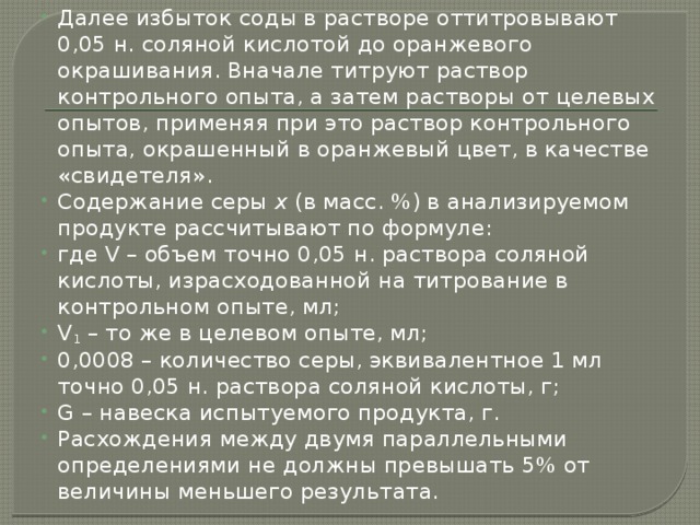 Далее избыток соды в растворе оттитровывают 0,05 н. соляной кислотой до оранжевого окрашивания. Вначале титруют раствор контрольного опыта, а затем растворы от целевых опытов, применяя при это раствор контрольного опыта, окрашенный в оранжевый цвет, в качестве «свидетеля». Содержание серы х (в масс. %) в анализируемом продукте рассчитывают по формуле: где V – объем точно 0,05 н. раствора соляной кислоты, израсходованной на титрование в контрольном опыте, мл; V 1 – то же в целевом опыте, мл; 0,0008 – количество серы, эквивалентное 1 мл точно 0,05 н. раствора соляной кислоты, г; G – навеска испытуемого продукта, г. Расхождения между двумя параллельными определениями не должны превышать 5% от величины меньшего результата. 