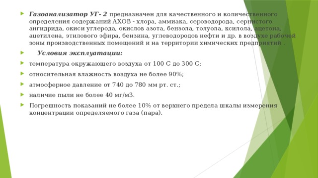 Газоанализатор УГ- 2 предназначен для качественного и количественного определения содержаний АХОВ - хлора, аммиака, сероводорода, сернистого ангидрида, окиси углерода, окислов азота, бензола, толуола, ксилола, ацетона, ацетилена, этилового эфира, бензина, углеводородов нефти и др. в воздухе рабочей зоны производственных помещений и на территории химических предприятий .     Условия эксплуатации: температура окружающего воздуха от 100 С до 300 С; относительная влажность воздуха не более 90%; атмосферное давление от 740 до 780 мм рт. ст.; наличие пыли не более 40 мг/м3. Погрешность показаний не более 10% от верхнего предела шкалы измерения концентрации определяемого газа (пара). 