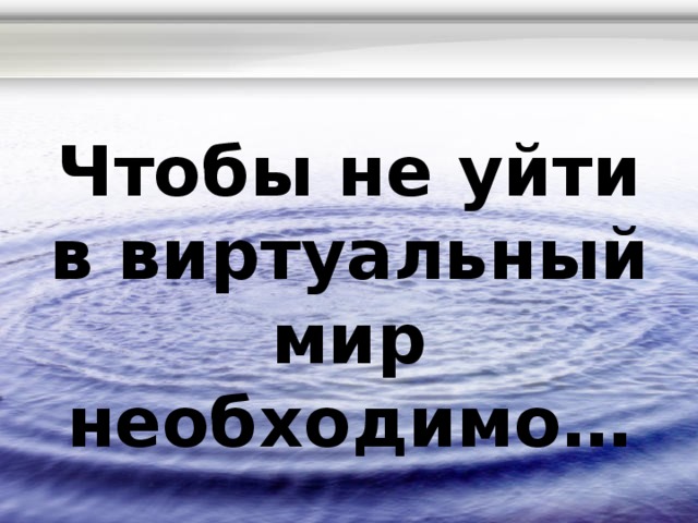 Чтобы не уйти в виртуальный мир необходимо… 