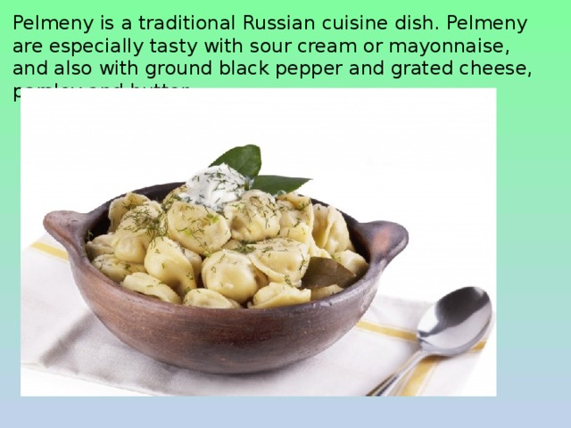 Pelmeny is a traditional Russian cuisine dish. Pelmeny are especially tasty with sour cream or mayonnaise, and also with ground black pepper and grated cheese, parsley and butter. 