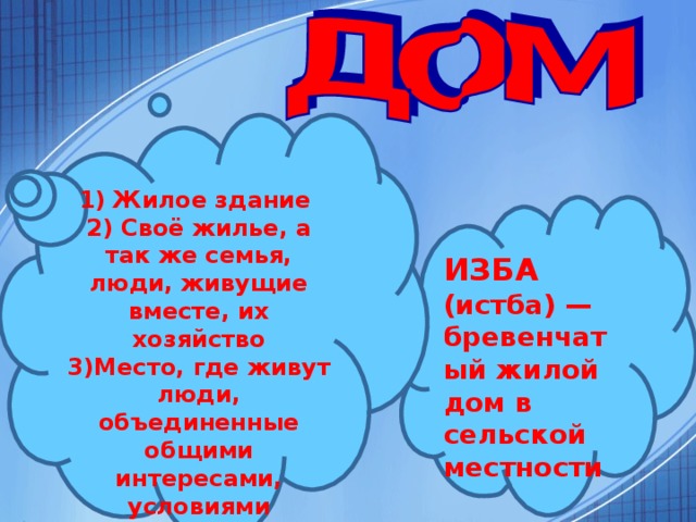 1) Жилое здание 2) Своё жилье, а так же семья, люди, живущие вместе, их хозяйство 3)Место, где живут люди, объединенные общими интересами, условиями существования ИЗБА (истба) — бревенчатый жилой дом в сельской местности  